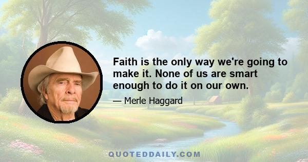 Faith is the only way we're going to make it. None of us are smart enough to do it on our own.