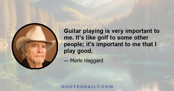 Guitar playing is very important to me. It's like golf to some other people; it's important to me that I play good.