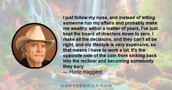 I just follow my nose, and instead of letting someone run my affairs and probably make me wealthy within a matter of years, I've just kept the board of directors down to zero. I make all the decisions, and they can't