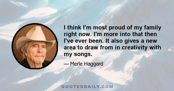 I think I'm most proud of my family right now. I'm more into that then I've ever been. It also gives a new area to draw from in creativity with my songs.