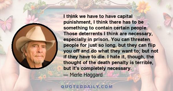 I think we have to have capital punishment, I think there has to be something to contain certain people. Those deterrents I think are necessary, especially in prison. You can threaten people for just so long, but they