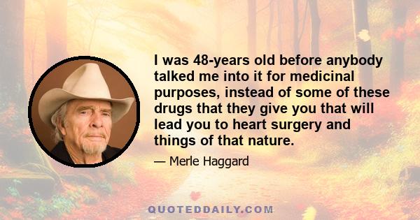 I was 48-years old before anybody talked me into it for medicinal purposes, instead of some of these drugs that they give you that will lead you to heart surgery and things of that nature.