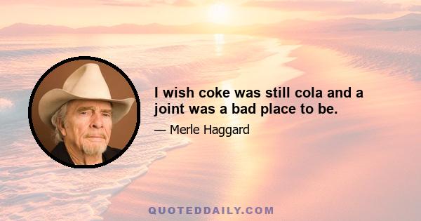 I wish coke was still cola and a joint was a bad place to be.