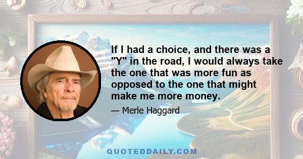 If I had a choice, and there was a Y in the road, I would always take the one that was more fun as opposed to the one that might make me more money.