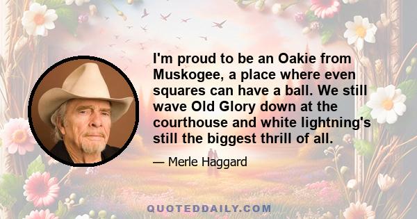 I'm proud to be an Oakie from Muskogee, a place where even squares can have a ball. We still wave Old Glory down at the courthouse and white lightning's still the biggest thrill of all.