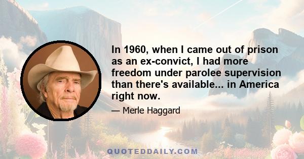 In 1960, when I came out of prison as an ex-convict, I had more freedom under parolee supervision than there's available... in America right now.