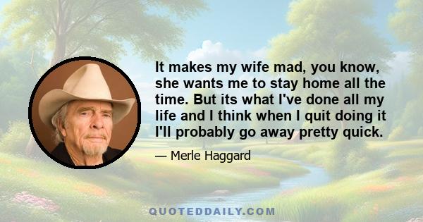 It makes my wife mad, you know, she wants me to stay home all the time. But its what I've done all my life and I think when I quit doing it I'll probably go away pretty quick.