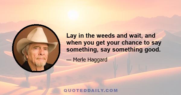 Lay in the weeds and wait, and when you get your chance to say something, say something good.