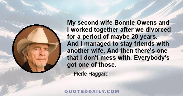 My second wife Bonnie Owens and I worked together after we divorced for a period of maybe 20 years. And I managed to stay friends with another wife. And then there's one that I don't mess with. Everybody's got one of