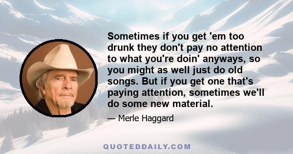 Sometimes if you get 'em too drunk they don't pay no attention to what you're doin' anyways, so you might as well just do old songs. But if you get one that's paying attention, sometimes we'll do some new material.