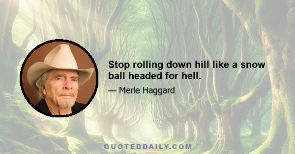 Stop rolling down hill like a snow ball headed for hell.