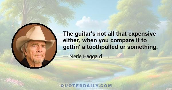 The guitar's not all that expensive either, when you compare it to gettin' a toothpulled or something.