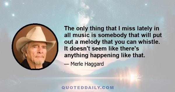 The only thing that I miss lately in all music is somebody that will put out a melody that you can whistle. It doesn't seem like there's anything happening like that.