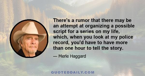 There's a rumor that there may be an attempt at organizing a possible script for a series on my life, which, when you look at my police record, you'd have to have more than one hour to tell the story.