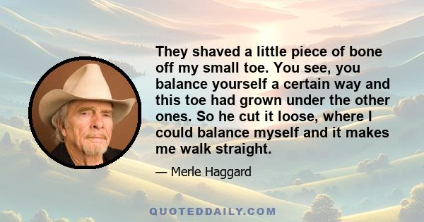 They shaved a little piece of bone off my small toe. You see, you balance yourself a certain way and this toe had grown under the other ones. So he cut it loose, where I could balance myself and it makes me walk