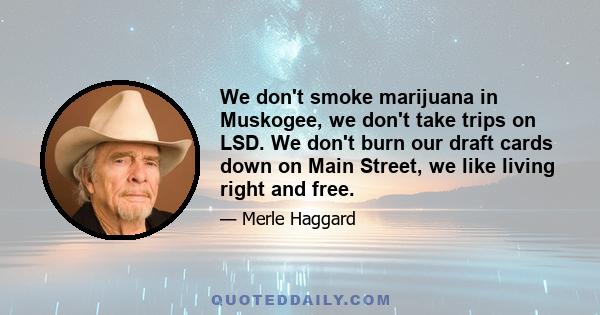 We don't smoke marijuana in Muskogee, we don't take trips on LSD. We don't burn our draft cards down on Main Street, we like living right and free.