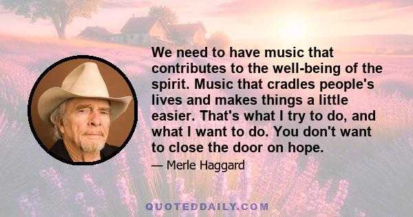 We need to have music that contributes to the well-being of the spirit. Music that cradles people's lives and makes things a little easier. That's what I try to do, and what I want to do. You don't want to close the