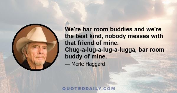 We're bar room buddies and we're the best kind, nobody messes with that friend of mine. Chug-a-lug-a-lug-a-lugga, bar room buddy of mine.