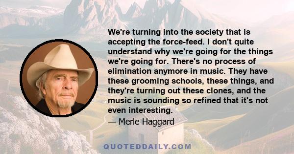 We're turning into the society that is accepting the force-feed. I don't quite understand why we're going for the things we're going for. There's no process of elimination anymore in music. They have these grooming