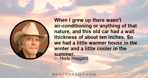 When I grew up there wasn't air-conditioning or anything of that nature, and this old car had a wall thickness of about ten inches. So we had a little warmer house in the winter and a little cooler in the summer.