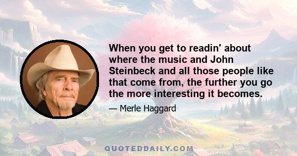 When you get to readin' about where the music and John Steinbeck and all those people like that come from, the further you go the more interesting it becomes.