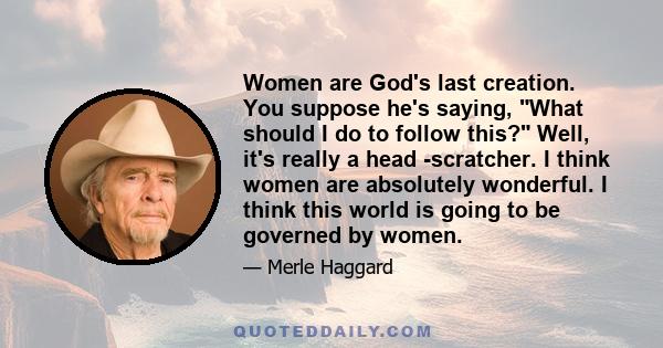 Women are God's last creation. You suppose he's saying, What should I do to follow this? Well, it's really a head -scratcher. I think women are absolutely wonderful. I think this world is going to be governed by women.