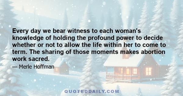 Every day we bear witness to each woman's knowledge of holding the profound power to decide whether or not to allow the life within her to come to term. The sharing of those moments makes abortion work sacred.