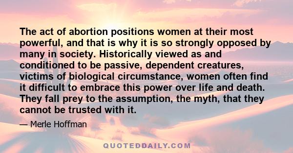 The act of abortion positions women at their most powerful, and that is why it is so strongly opposed by many in society. Historically viewed as and conditioned to be passive, dependent creatures, victims of biological