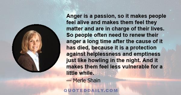 Anger is a passion, so it makes people feel alive and makes them feel they matter and are in charge of their lives. So people often need to renew their anger a long time after the cause of it has died, because it is a