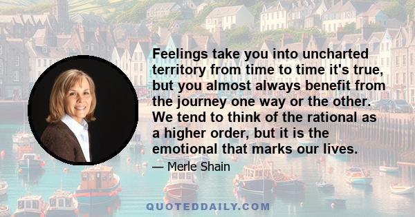 Feelings take you into uncharted territory from time to time it's true, but you almost always benefit from the journey one way or the other. We tend to think of the rational as a higher order, but it is the emotional