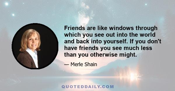 Friends are like windows through which you see out into the world and back into yourself. If you don't have friends you see much less than you otherwise might.