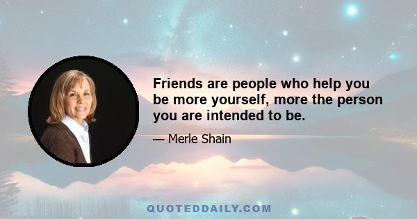 Friends are people who help you be more yourself, more the person you are intended to be.