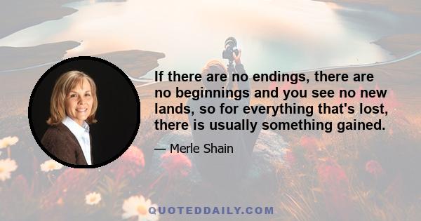 If there are no endings, there are no beginnings and you see no new lands, so for everything that's lost, there is usually something gained.