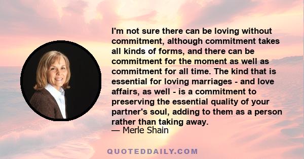 I'm not sure there can be loving without commitment, although commitment takes all kinds of forms, and there can be commitment for the moment as well as commitment for all time. The kind that is essential for loving