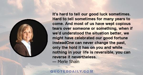 It's hard to tell our good luck sometimes. Hard to tell sometimes for many years to come. And most of us have wept copious tears over someone or something, when if we'd understood the situation better, we might have