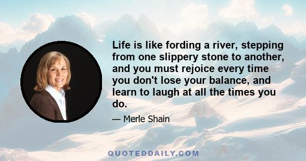 Life is like fording a river, stepping from one slippery stone to another, and you must rejoice every time you don't lose your balance, and learn to laugh at all the times you do.