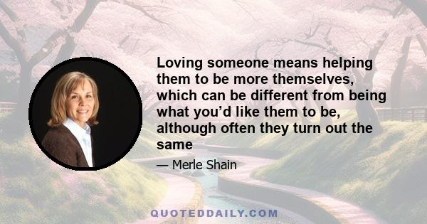 Loving someone means helping them to be more themselves, which can be different from being what you’d like them to be, although often they turn out the same