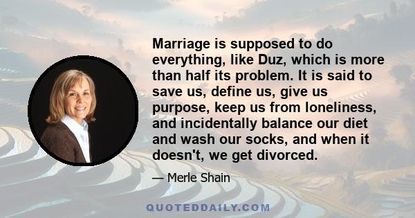 Marriage is supposed to do everything, like Duz, which is more than half its problem. It is said to save us, define us, give us purpose, keep us from loneliness, and incidentally balance our diet and wash our socks, and 