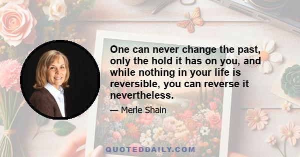 One can never change the past, only the hold it has on you, and while nothing in your life is reversible, you can reverse it nevertheless.