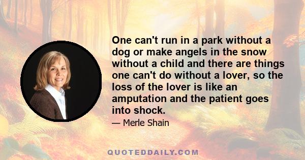 One can't run in a park without a dog or make angels in the snow without a child and there are things one can't do without a lover, so the loss of the lover is like an amputation and the patient goes into shock.