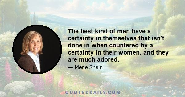 The best kind of men have a certainty in themselves that isn't done in when countered by a certainty in their women, and they are much adored.