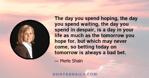 The day you spend hoping, the day you spend waiting, the day you spend in despair, is a day in your life as much as the tomorrow you hope for, but which may never come, so betting today on tomorrow is always a bad bet.