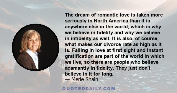 The dream of romantic love is taken more seriously in North America than it is anywhere else in the world, which is why we believe in fidelity and why we believe in infidelity as well. It is also, of course, what makes