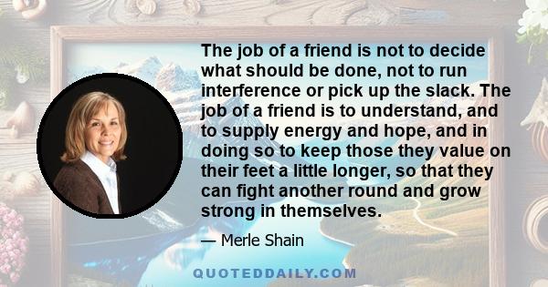 The job of a friend is not to decide what should be done, not to run interference or pick up the slack. The job of a friend is to understand, and to supply energy and hope, and in doing so to keep those they value on