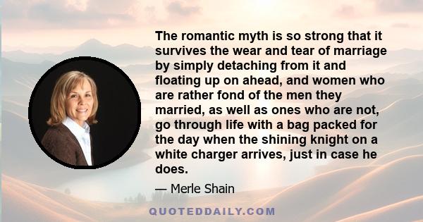 The romantic myth is so strong that it survives the wear and tear of marriage by simply detaching from it and floating up on ahead, and women who are rather fond of the men they married, as well as ones who are not, go