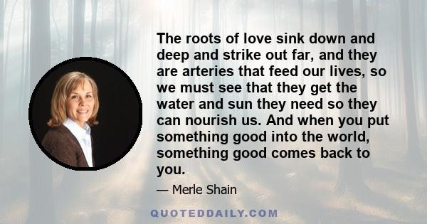 The roots of love sink down and deep and strike out far, and they are arteries that feed our lives, so we must see that they get the water and sun they need so they can nourish us. And when you put something good into