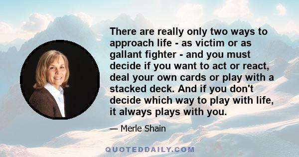 There are really only two ways to approach life - as victim or as gallant fighter - and you must decide if you want to act or react, deal your own cards or play with a stacked deck. And if you don't decide which way to