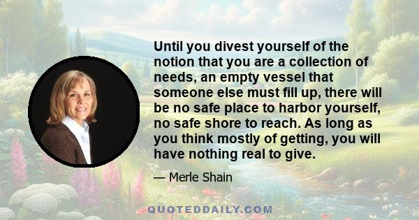 Until you divest yourself of the notion that you are a collection of needs, an empty vessel that someone else must fill up, there will be no safe place to harbor yourself, no safe shore to reach. As long as you think