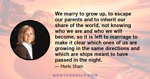 We marry to grow up, to escape our parents and to inherit our share of the world, not knowing who we are and who we will become, so it is left to marriage to make it clear which ones of us are growing in the same