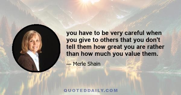 you have to be very careful when you give to others that you don't tell them how great you are rather than how much you value them.